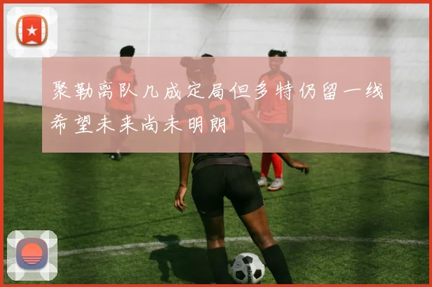 聚勒离队几成定局但多特仍留一线希望未来尚未明朗
